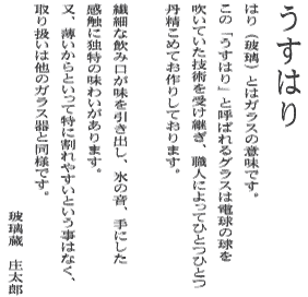 うすはり・・・はり（玻璃）とはガラスの意味です。この「うすはり」と呼ばれるグラスは電球の球を吹いていた技術を受け継ぎ、職人によってひとつひとつ丹精こめてお作りしています。繊細な飲み口が味を引き出し、氷の音、手にした感触に独特の味わいがあります。又、薄いからといって特に割れやすいという事はなく、取り扱いは他のガラス器と同様です。玻璃蔵　庄太郎